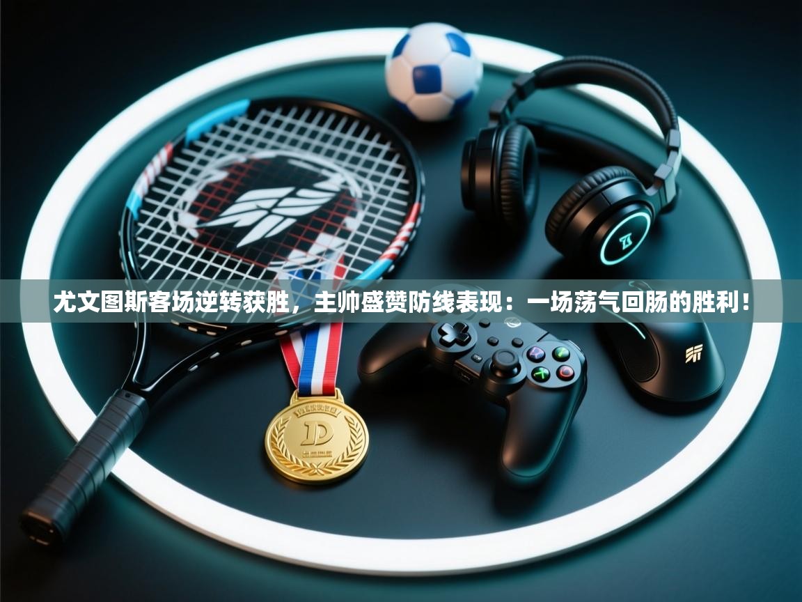 尤文图斯客场逆转获胜，主帅盛赞防线表现：一场荡气回肠的胜利！