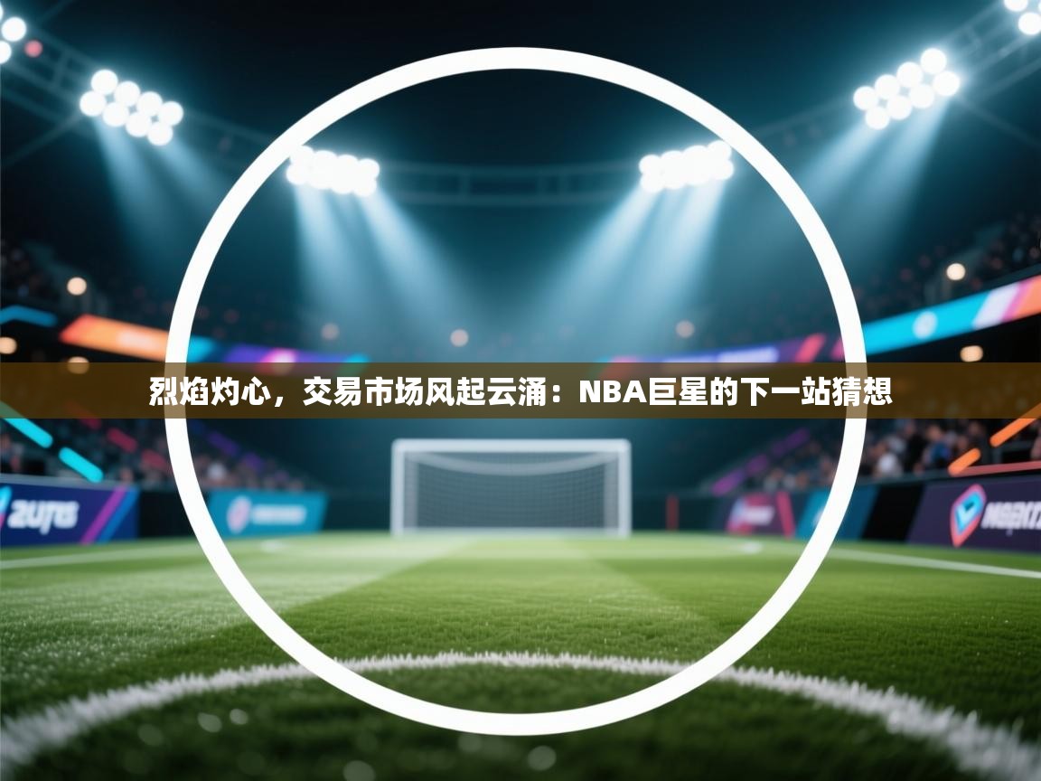 烈焰灼心，交易市场风起云涌：NBA巨星的下一站猜想  第2张